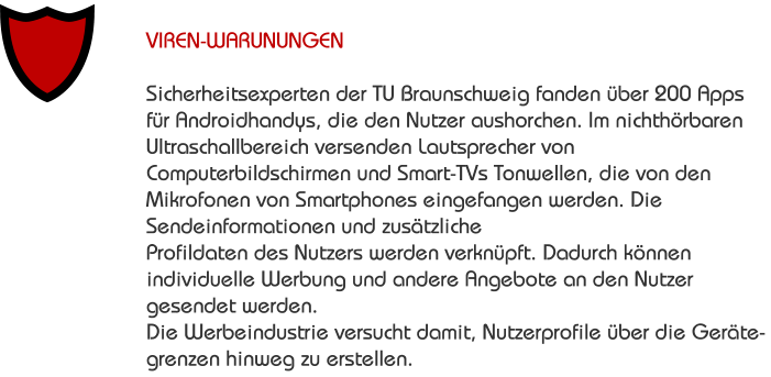 VIREN-WARUNUNGEN  Sicherheitsexperten der TU Braunschweig fanden über 200 Apps für Androidhandys, die den Nutzer aushorchen. Im nichthörbaren Ultraschallbereich versenden Lautsprecher von Computerbildschirmen und Smart-TVs Tonwellen, die von den Mikrofonen von Smartphones eingefangen werden. Die Sendeinformationen und zusätzliche Profildaten des Nutzers werden verknüpft. Dadurch können individuelle Werbung und andere Angebote an den Nutzer gesendet werden.  Die Werbeindustrie versucht damit, Nutzerprofile über die Geräte- grenzen hinweg zu erstellen.